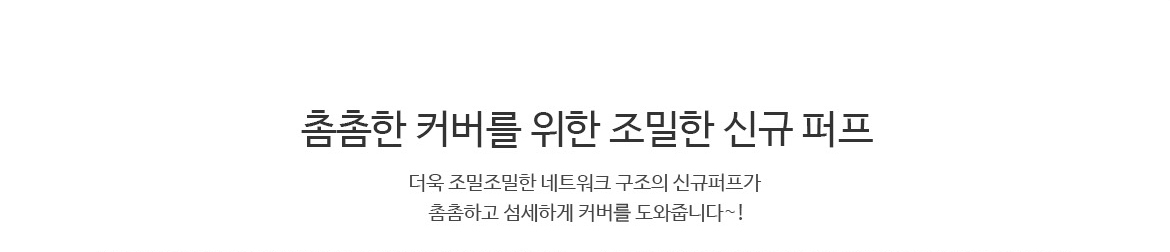 촘촘한 커버를 위한 조밀한 신규 퍼프 : 더욱 조밀조밀한 네트워크 구조의 신규퍼프가 촘촘하고 섬세하게 커버를 도와줍니다~!